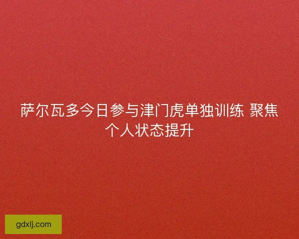 萨尔瓦多今日参与津门虎单独训练 聚焦个人状态提升