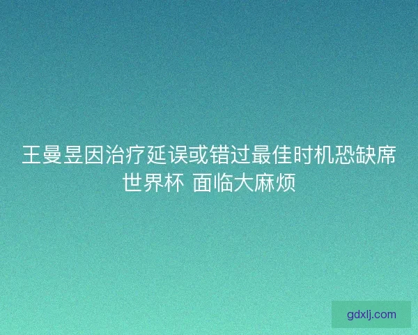 王曼昱因治疗延误或错过最佳时机恐缺席世界杯 面临大麻烦