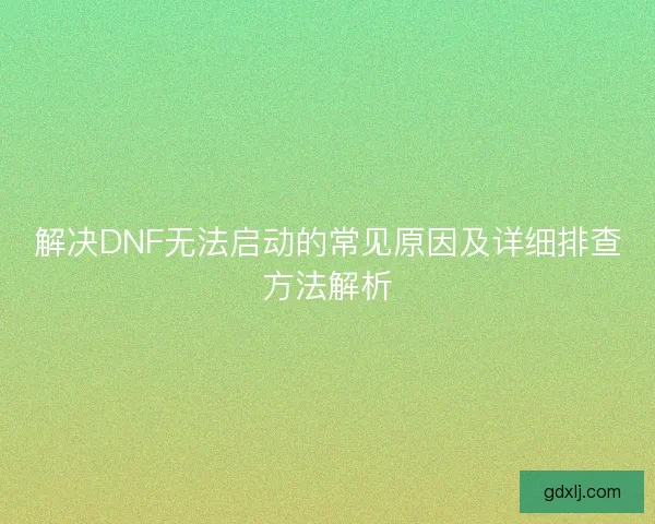 解决DNF无法启动的常见原因及详细排查方法解析