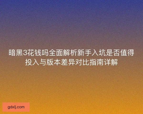 暗黑3花钱吗全面解析新手入坑是否值得投入与版本差异对比指南详解 暗黑3花钱吗全面解析新手入坑是否值得投入与版本差异对比指南详解