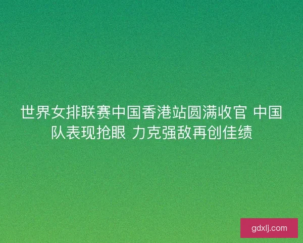世界女排联赛中国香港站圆满收官 中国队表现抢眼 力克强敌再创佳绩