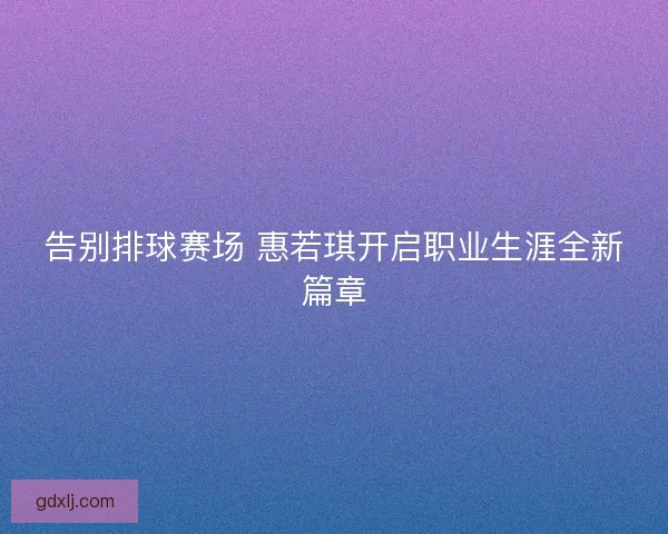 告别排球赛场 惠若琪开启职业生涯全新篇章