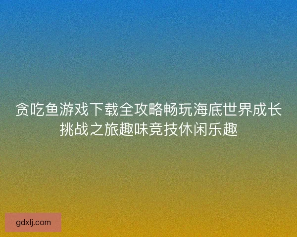贪吃鱼游戏下载全攻略畅玩海底世界成长挑战之旅趣味竞技休闲乐趣 贪吃鱼游戏下载全攻略畅玩海底世界成长挑战之旅趣味竞技休闲乐趣