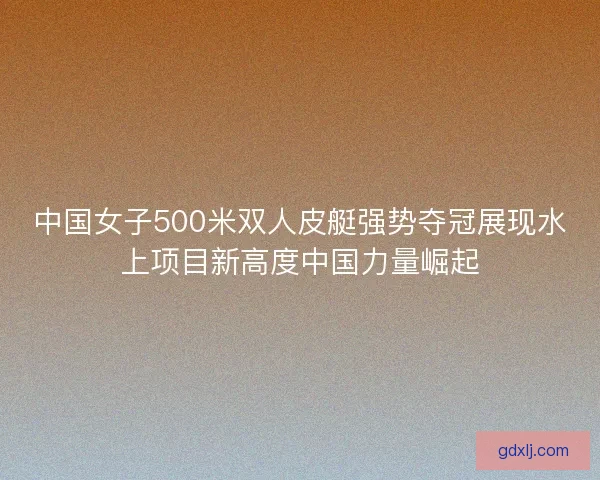 中国女子500米双人皮艇强势夺冠展现水上项目新高度中国力量崛起