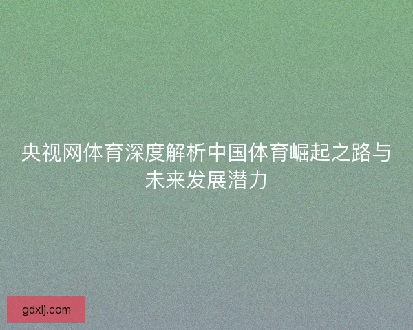 央视网体育深度解析中国体育崛起之路与未来发展潜力 央视网体育深度解析中国体育崛起之路与未来发展潜力