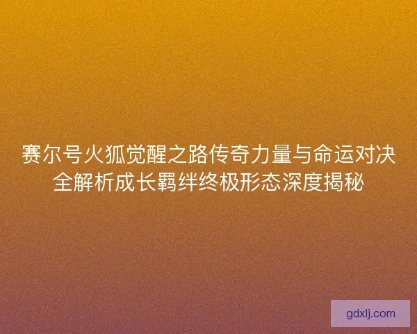 赛尔号火狐觉醒之路传奇力量与命运对决全解析成长羁绊终极形态深度揭秘