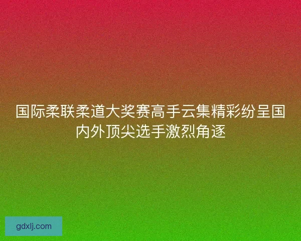 国际柔联柔道大奖赛高手云集精彩纷呈国内外顶尖选手激烈角逐