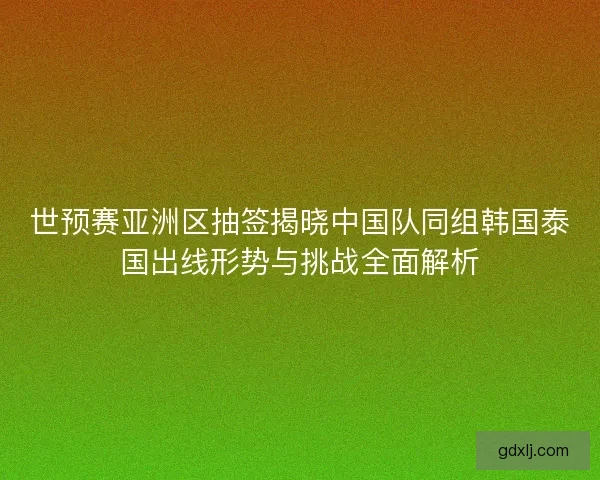 世预赛亚洲区抽签揭晓中国队同组韩国泰国出线形势与挑战全面解析