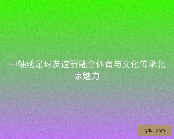 中轴线足球友谊赛融合体育与文化传承北京魅力