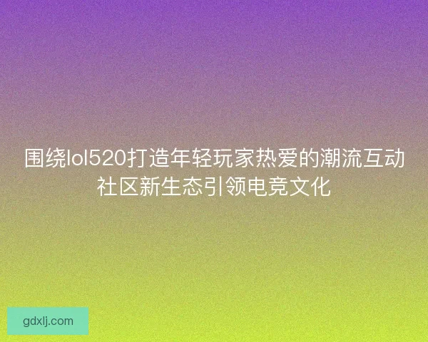 围绕lol520打造年轻玩家热爱的潮流互动社区新生态引领电竞文化 围绕lol520打造年轻玩家热爱的潮流互动社区新生态引领电竞文化