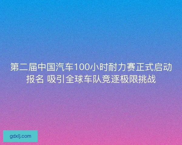 第二届中国汽车100小时耐力赛正式启动报名 吸引全球车队竞逐极限挑战 第二届中国汽车100小时耐力赛正式启动报名 吸引全球车队竞逐极限挑战