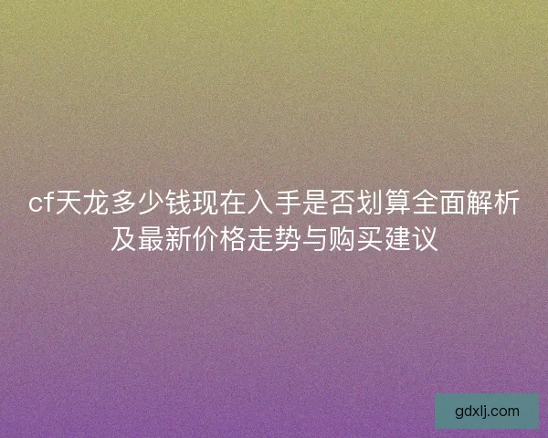 cf天龙多少钱现在入手是否划算全面解析及最新价格走势与购买建议
