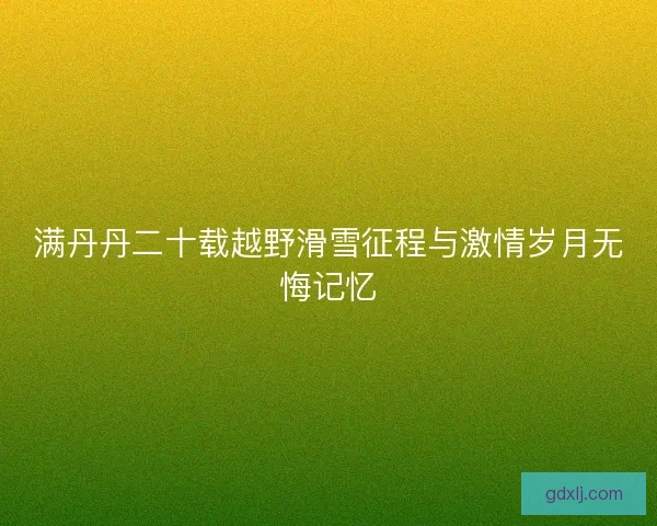 满丹丹二十载越野滑雪征程与激情岁月无悔记忆 满丹丹二十载越野滑雪征程与激情岁月无悔记忆