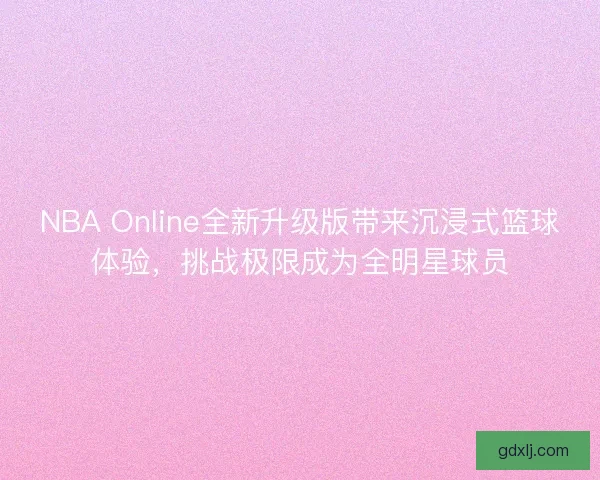 NBA Online全新升级版带来沉浸式篮球体验，挑战极限成为全明星球员