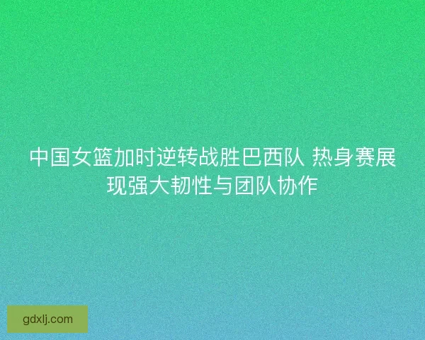 中国女篮加时逆转战胜巴西队 热身赛展现强大韧性与团队协作 中国女篮加时逆转战胜巴西队 热身赛展现强大韧性与团队协作