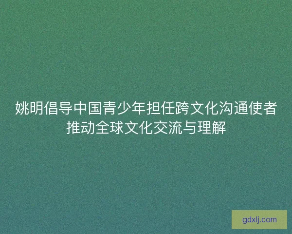 姚明倡导中国青少年担任跨文化沟通使者推动全球文化交流与理解