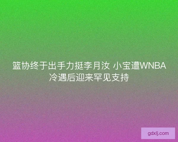 篮协终于出手力挺李月汝 小宝遭WNBA冷遇后迎来罕见支持