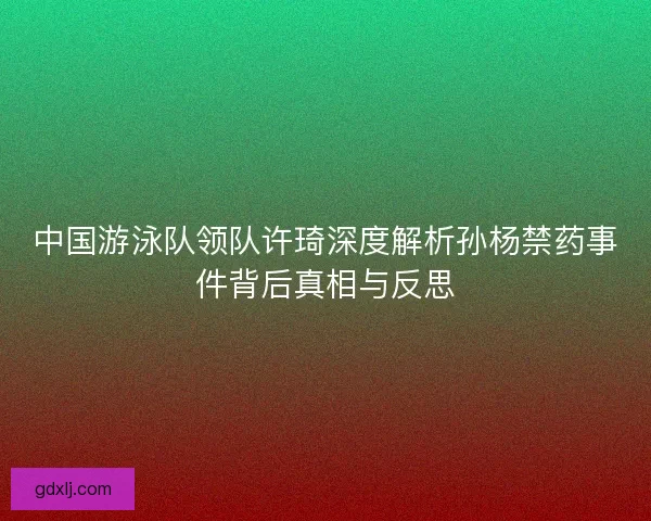 中国游泳队领队许琦深度解析孙杨禁药事件背后真相与反思