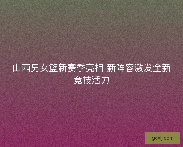 山西男女篮新赛季亮相 新阵容激发全新竞技活力 山西男女篮新赛季亮相 新阵容激发全新竞技活力