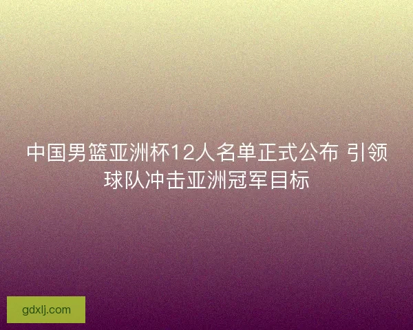 中国男篮亚洲杯12人名单正式公布 引领球队冲击亚洲冠军目标 中国男篮亚洲杯12人名单正式公布 引领球队冲击亚洲冠军目标