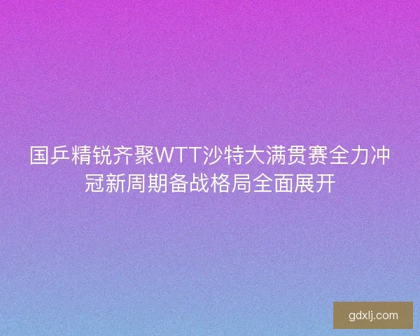 国乒精锐齐聚WTT沙特大满贯赛全力冲冠新周期备战格局全面展开 国乒精锐齐聚WTT沙特大满贯赛全力冲冠新周期备战格局全面展开