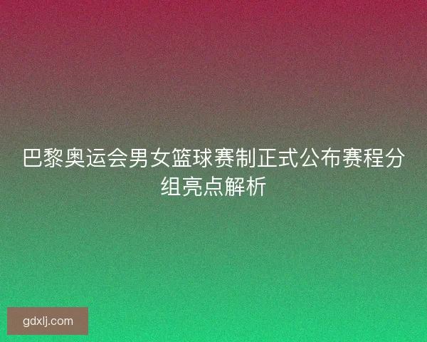 巴黎奥运会男女篮球赛制正式公布赛程分组亮点解析