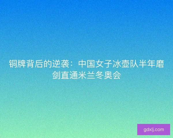 铜牌背后的逆袭：中国女子冰壶队半年磨剑直通米兰冬奥会