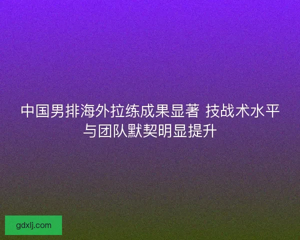 中国男排海外拉练成果显著 技战术水平与团队默契明显提升