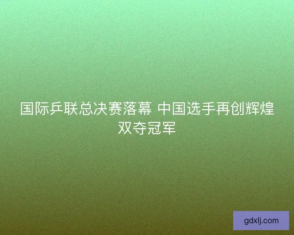 国际乒联总决赛落幕 中国选手再创辉煌双夺冠军 国际乒联总决赛落幕 中国选手再创辉煌双夺冠军