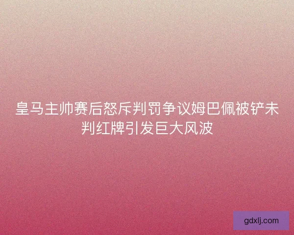 皇马主帅赛后怒斥判罚争议姆巴佩被铲未判红牌引发巨大风波